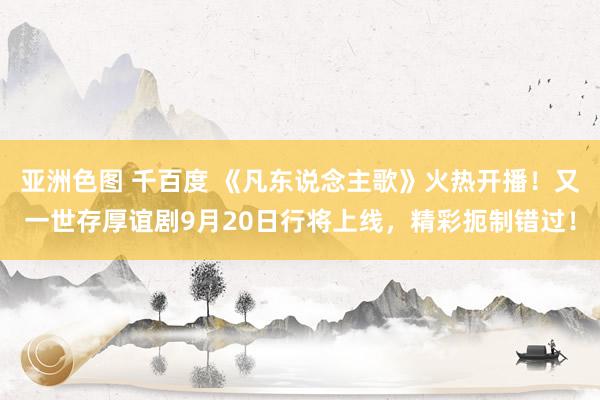 亚洲色图 千百度 《凡东说念主歌》火热开播！又一世存厚谊剧9月20日行将上线，精彩扼制错过！