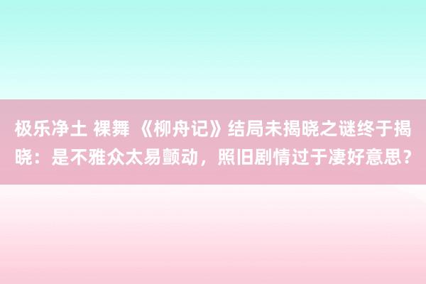 极乐净土 裸舞 《柳舟记》结局未揭晓之谜终于揭晓：是不雅众太易颤动，照旧剧情过于凄好意思？