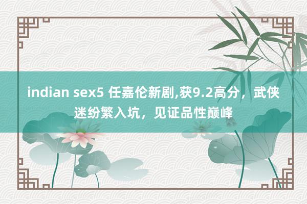 indian sex5 任嘉伦新剧，获9.2高分，武侠迷纷繁入坑，见证品性巅峰