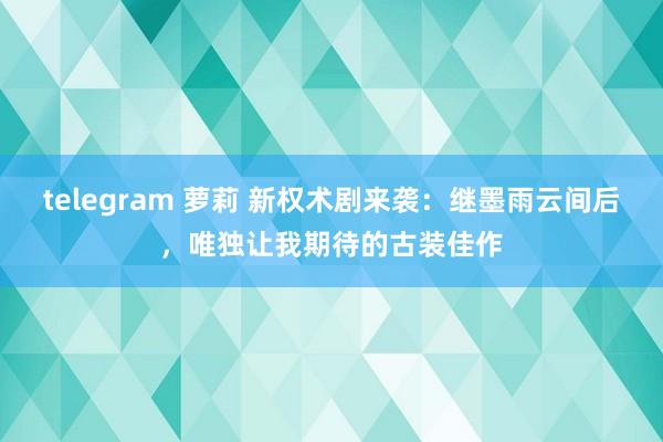 telegram 萝莉 新权术剧来袭：继墨雨云间后，唯独让我期待的古装佳作