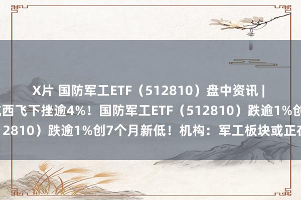 X片 国防军工ETF（512810）盘中资讯 | 航空航天倡导领跌，中航西飞下挫逾4%！国防军工ETF（512810）跌逾1%创7个月新低！机构：军工板块或正在筑底