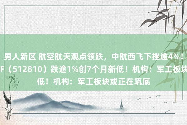 男人新区 航空航天观点领跌，中航西飞下挫逾4%！国防军工ETF（512810）跌逾1%创7个月新低！机构：军工板块或正在筑底