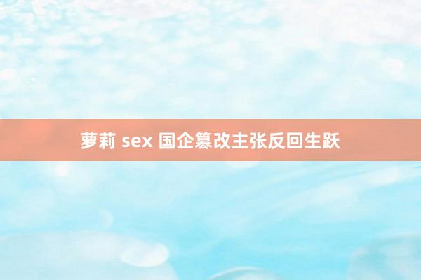 萝莉 sex 国企篡改主张反回生跃