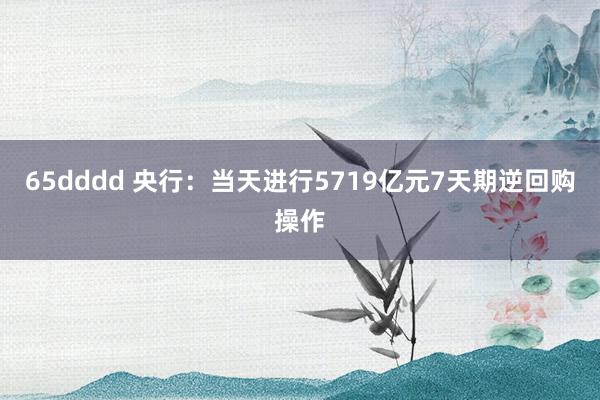 65dddd 央行：当天进行5719亿元7天期逆回购操作