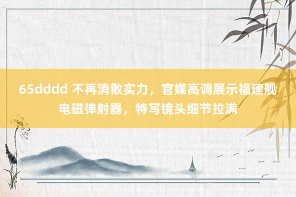 65dddd 不再消散实力，官媒高调展示福建舰电磁弹射器，特写镜头细节拉满