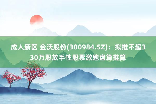 成人新区 金沃股份(300984.SZ)：拟推不超330万股放手性股票激勉盘算推算