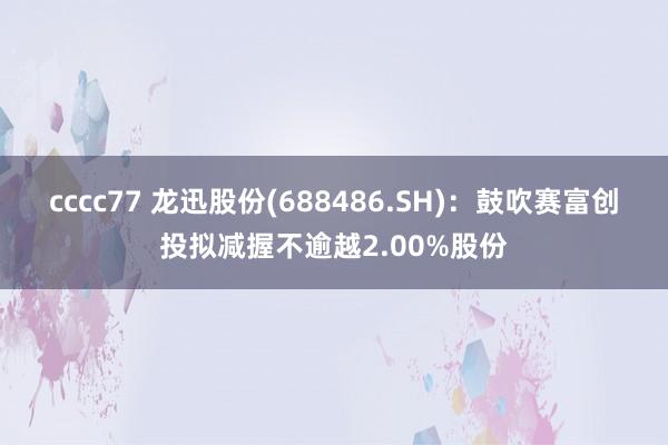 cccc77 龙迅股份(688486.SH)：鼓吹赛富创投拟减握不逾越2.00%股份