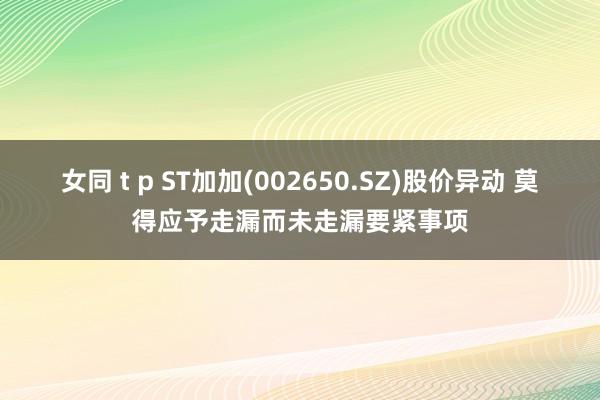 女同 t p ST加加(002650.SZ)股价异动 莫得应予走漏而未走漏要紧事项