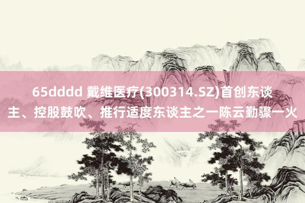 65dddd 戴维医疗(300314.SZ)首创东谈主、控股鼓吹、推行适度东谈主之一陈云勤骤一火