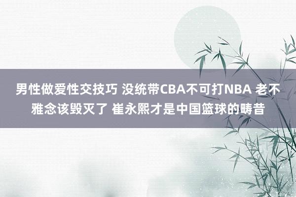 男性做爱性交技巧 没统带CBA不可打NBA 老不雅念该毁灭了 崔永熙才是中国篮球的畴昔