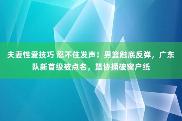 夫妻性爱技巧 忍不住发声！男篮触底反弹，广东队新首级被点名，篮协捅破窗户纸