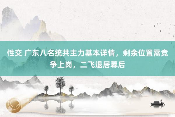 性交 广东八名统共主力基本详情，剩余位置需竞争上岗，二飞退居幕后