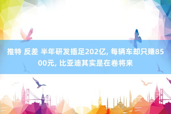 推特 反差 半年研发插足202亿， 每辆车却只赚8500元， 比亚迪其实是在卷将来