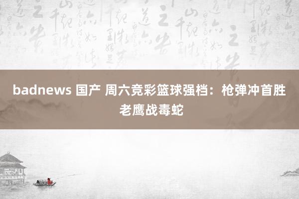 badnews 国产 周六竞彩篮球强档：枪弹冲首胜 老鹰战毒蛇