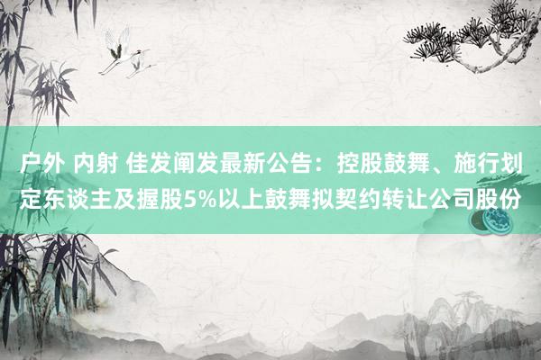 户外 内射 佳发阐发最新公告：控股鼓舞、施行划定东谈主及握股5%以上鼓舞拟契约转让公司股份