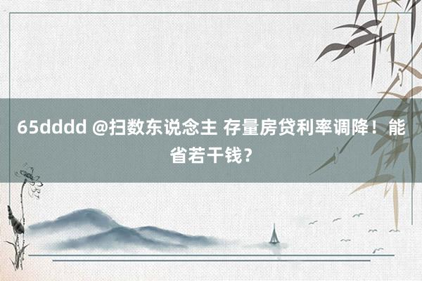 65dddd @扫数东说念主 存量房贷利率调降！能省若干钱？