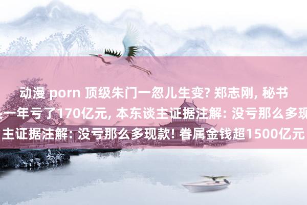 动漫 porn 顶级朱门一忽儿生变? 郑志刚， 秘书离职! 他执掌的房企巨头一年亏了170亿元， 本东谈主证据注解: 没亏那么多现款! 眷属金钱超1500亿元