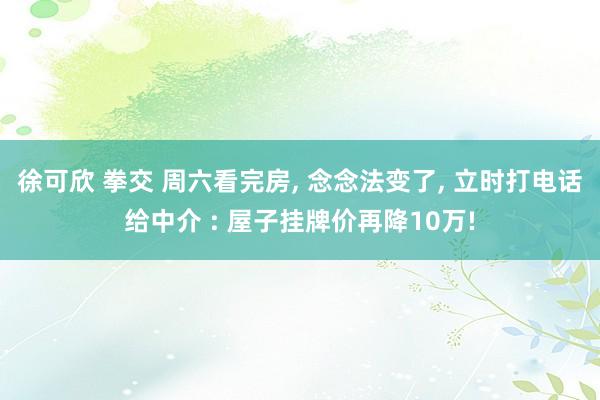 徐可欣 拳交 周六看完房， 念念法变了， 立时打电话给中介 : 屋子挂牌价再降10万!