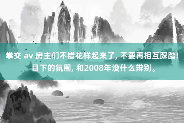 拳交 av 房主们不错花样起来了， 不要再相互踩踏! 目下的氛围， 和2008年没什么辩别。