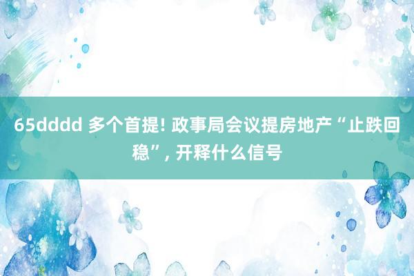 65dddd 多个首提! 政事局会议提房地产“止跌回稳”， 开释什么信号