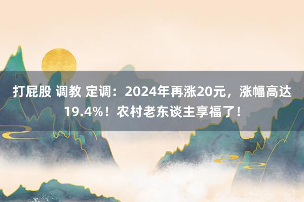 打屁股 调教 定调：2024年再涨20元，涨幅高达19.4%！农村老东谈主享福了！