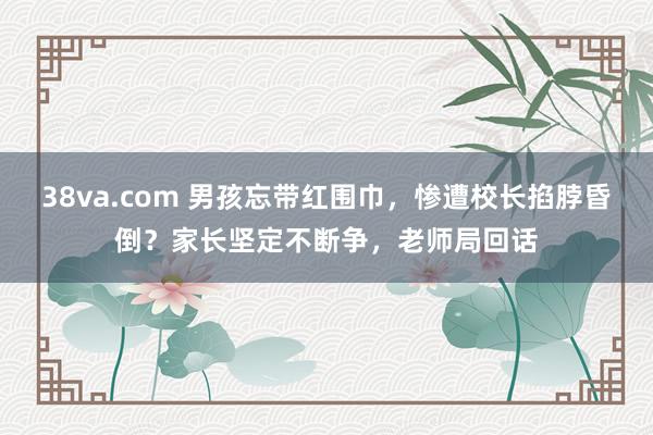 38va.com 男孩忘带红围巾，惨遭校长掐脖昏倒？家长坚定不断争，老师局回话