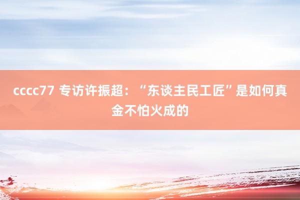 cccc77 专访许振超：“东谈主民工匠”是如何真金不怕火成的