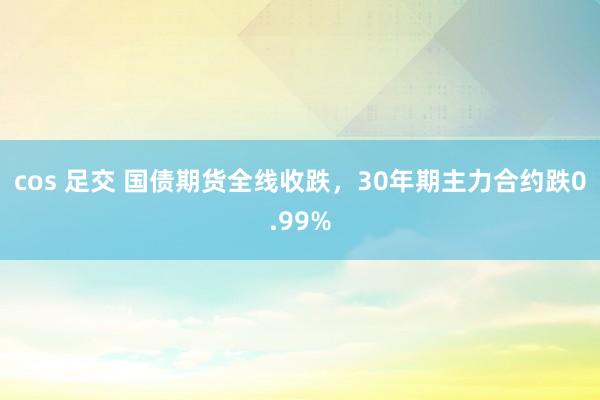 cos 足交 国债期货全线收跌，30年期主力合约跌0.99%