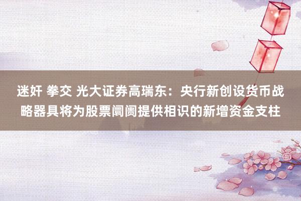 迷奸 拳交 光大证券高瑞东：央行新创设货币战略器具将为股票阛阓提供相识的新增资金支柱