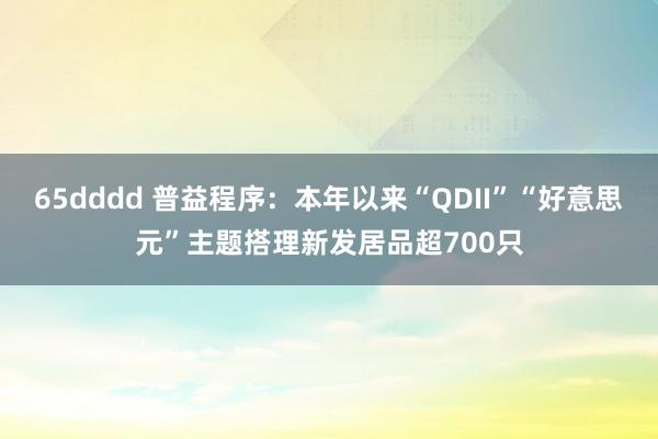 65dddd 普益程序：本年以来“QDII”“好意思元”主题搭理新发居品超700只