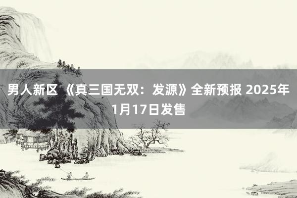 男人新区 《真三国无双：发源》全新预报 2025年1月17日发售