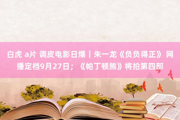 白虎 a片 调皮电影日爆｜朱一龙《负负得正》 网播定档9月27日；《帕丁顿熊》将拍第四部