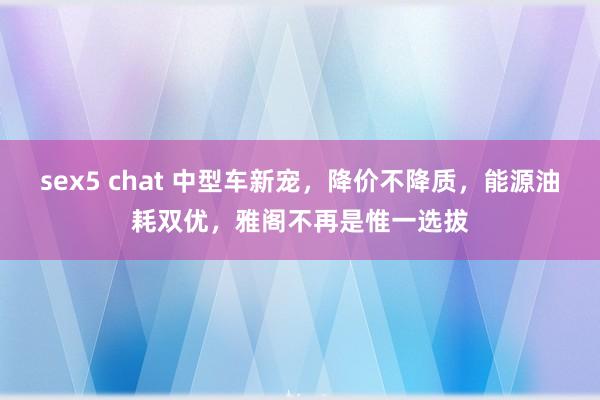 sex5 chat 中型车新宠，降价不降质，能源油耗双优，雅阁不再是惟一选拔