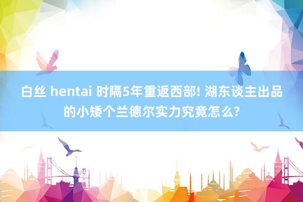 白丝 hentai 时隔5年重返西部! 湖东谈主出品的小矮个兰德尔实力究竟怎么?