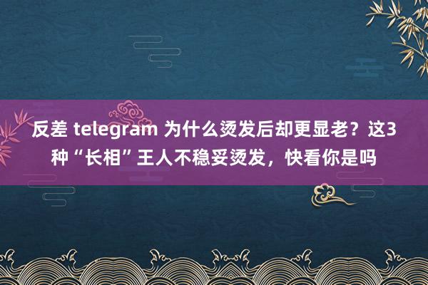 反差 telegram 为什么烫发后却更显老？这3种“长相”王人不稳妥烫发，快看你是吗