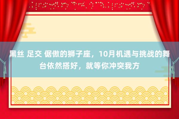 黑丝 足交 倨傲的狮子座，10月机遇与挑战的舞台依然搭好，就等你冲突我方