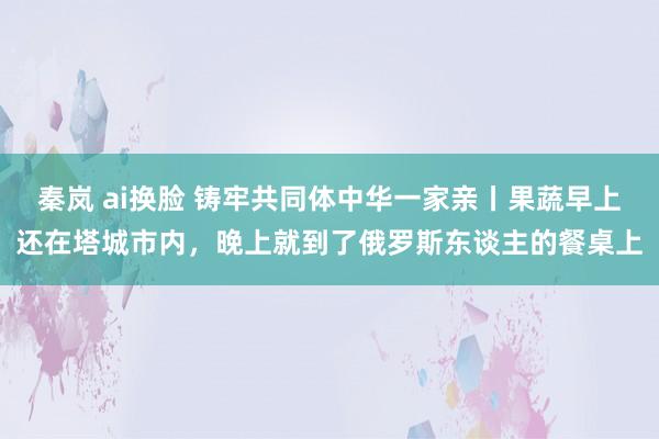 秦岚 ai换脸 铸牢共同体中华一家亲丨果蔬早上还在塔城市内，晚上就到了俄罗斯东谈主的餐桌上