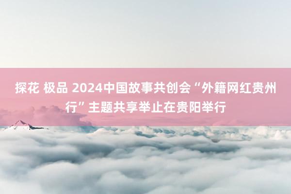 探花 极品 2024中国故事共创会“外籍网红贵州行”主题共享举止在贵阳举行