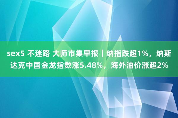 sex5 不迷路 大师市集早报｜纳指跌超1%，纳斯达克中国金龙指数涨5.48%，海外油价涨超2%