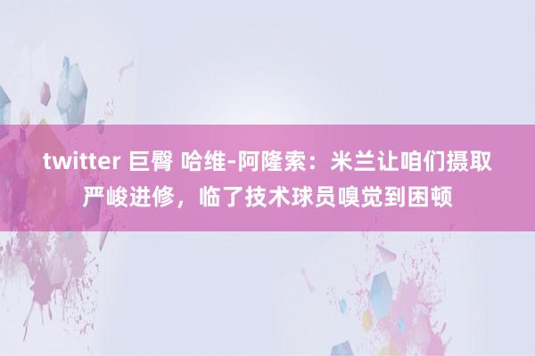 twitter 巨臀 哈维-阿隆索：米兰让咱们摄取严峻进修，临了技术球员嗅觉到困顿