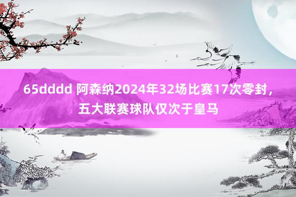 65dddd 阿森纳2024年32场比赛17次零封，五大联赛球队仅次于皇马