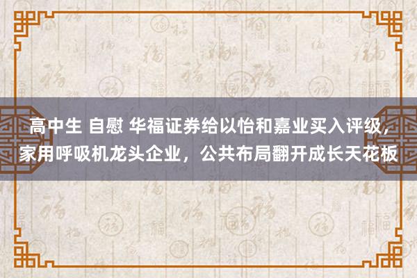 高中生 自慰 华福证券给以怡和嘉业买入评级，家用呼吸机龙头企业，公共布局翻开成长天花板