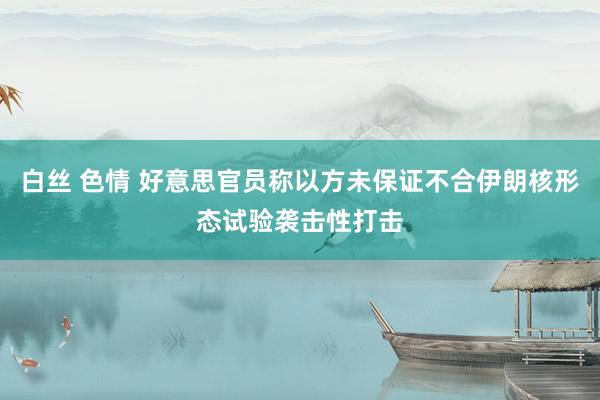 白丝 色情 好意思官员称以方未保证不合伊朗核形态试验袭击性打击