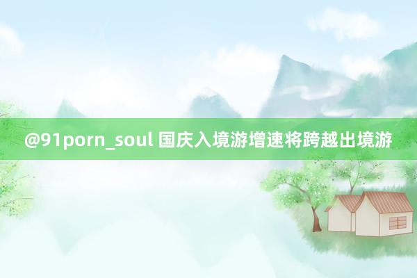 @91porn_soul 国庆入境游增速将跨越出境游