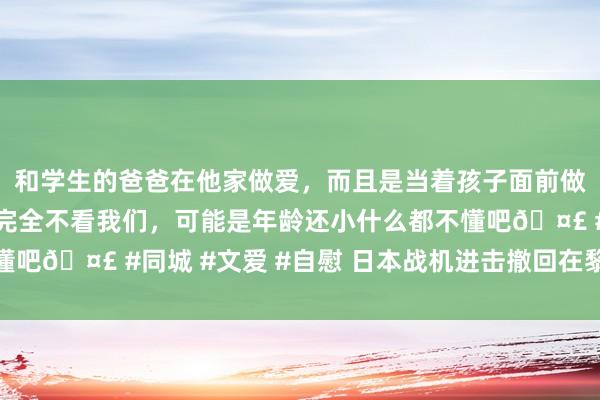 和学生的爸爸在他家做爱，而且是当着孩子面前做爱，太刺激了，孩子完全不看我们，可能是年龄还小什么都不懂吧🤣 #同城 #文爱 #自慰 日本战机进击撤回在黎巴嫩的公民