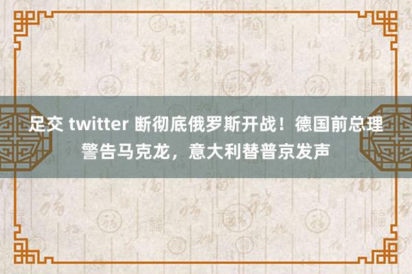 足交 twitter 断彻底俄罗斯开战！德国前总理警告马克龙，意大利替普京发声