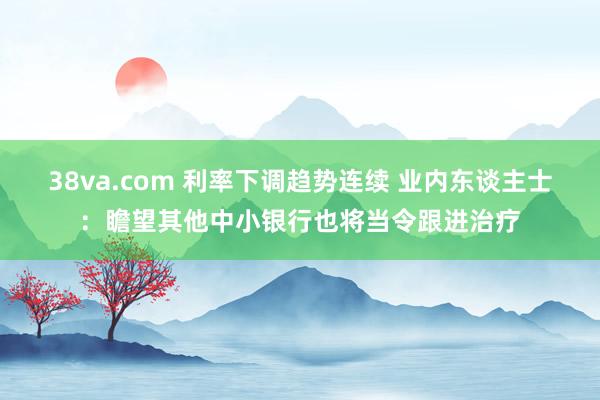 38va.com 利率下调趋势连续 业内东谈主士：瞻望其他中小银行也将当令跟进治疗