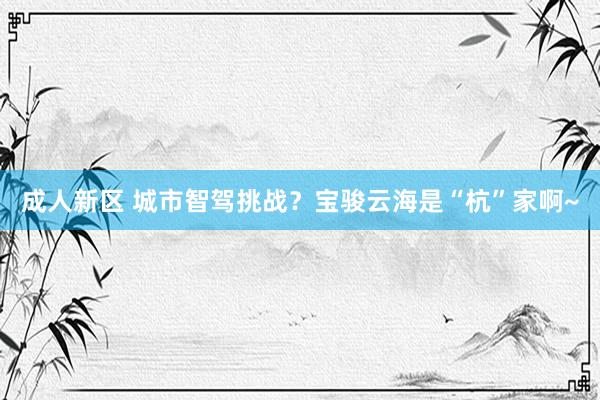 成人新区 城市智驾挑战？宝骏云海是“杭”家啊~