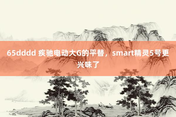 65dddd 疾驰电动大G的平替，smart精灵5号更兴味了