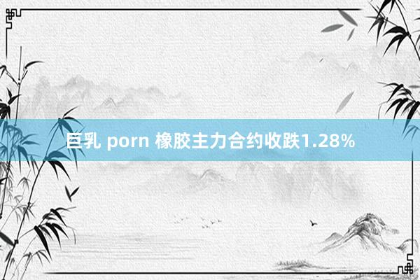 巨乳 porn 橡胶主力合约收跌1.28%